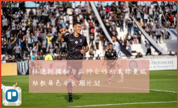 林德斯揭秘与瓜帅合作初衷称曼城助教角色非长期计划