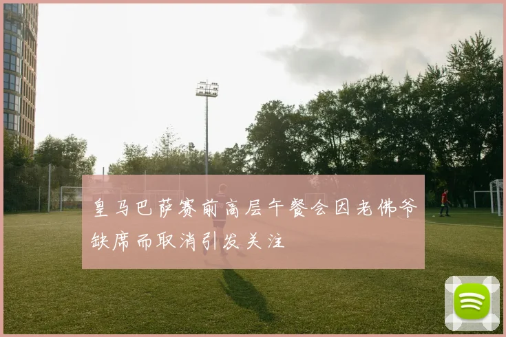 皇马巴萨赛前高层午餐会因老佛爷缺席而取消引发关注