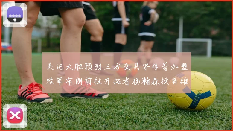 美记大胆预测三方交易字母哥加盟绿军布朗前往开拓者杨瀚森投奔雄鹿