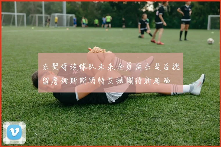 东契奇谈球队未来全员离去是否挽留詹姆斯斯玛特艾顿期待新局面