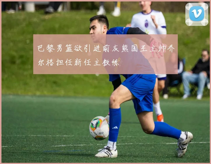 巴黎男篮欲引进前灰熊国王主帅乔尔格担任新任主教练