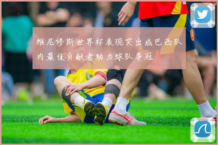 维尼修斯世界杯表现突出成巴西队内最佳贡献者助力球队争冠