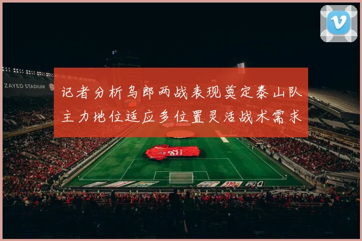 记者分析乌郎两战表现奠定泰山队主力地位适应多位置灵活战术需求