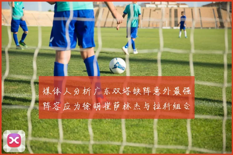 媒体人分析广东双塔缺阵意外最强阵容应为徐胡崔萨林杰与拉科组合