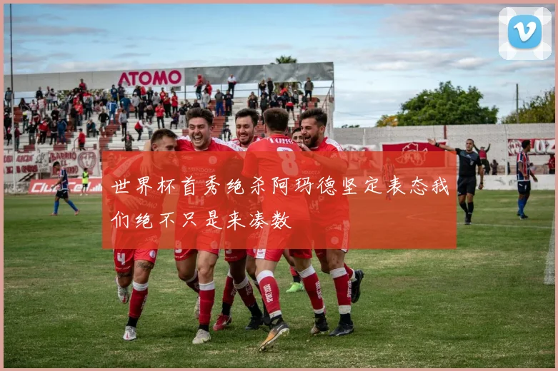 世界杯首秀绝杀阿玛德坚定表态我们绝不只是来凑数