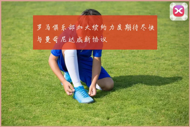 罗马俱乐部加大续约力度期待尽快与曼奇尼达成新协议