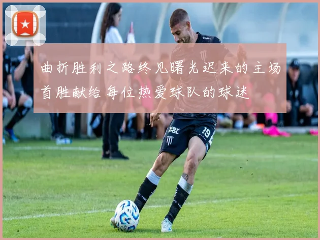 曲折胜利之路终见曙光迟来的主场首胜献给每位热爱球队的球迷
