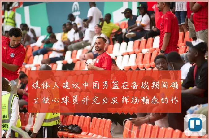 媒体人建议中国男篮在备战期间确立核心球员并充分发挥杨瀚森的作用