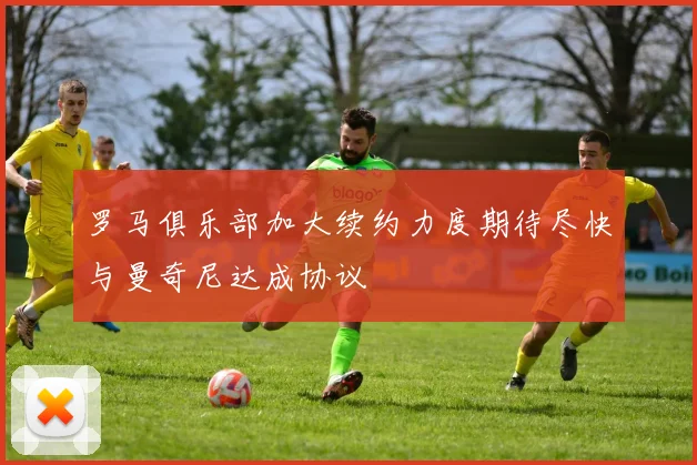 罗马俱乐部加大续约力度期待尽快与曼奇尼达成协议