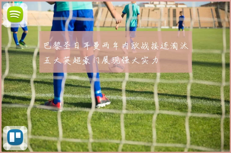 巴黎圣日耳曼两年内欧战接连淘汰五大英超豪门展现强大实力