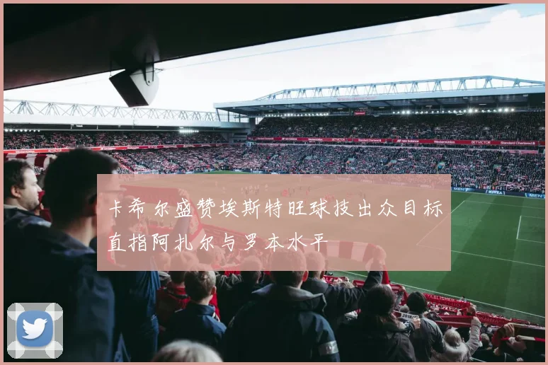 卡希尔盛赞埃斯特旺球技出众目标直指阿扎尔与罗本水平