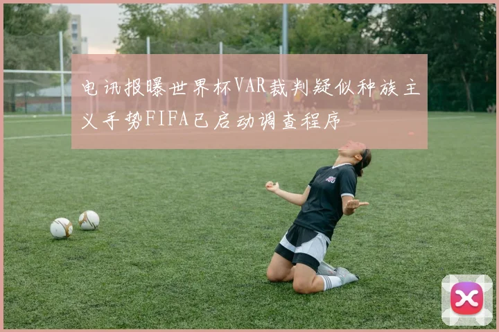 电讯报曝世界杯VAR裁判疑似种族主义手势FIFA已启动调查程序
