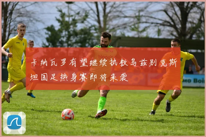 卡纳瓦罗有望继续执教乌兹别克斯坦国足热身赛即将来袭