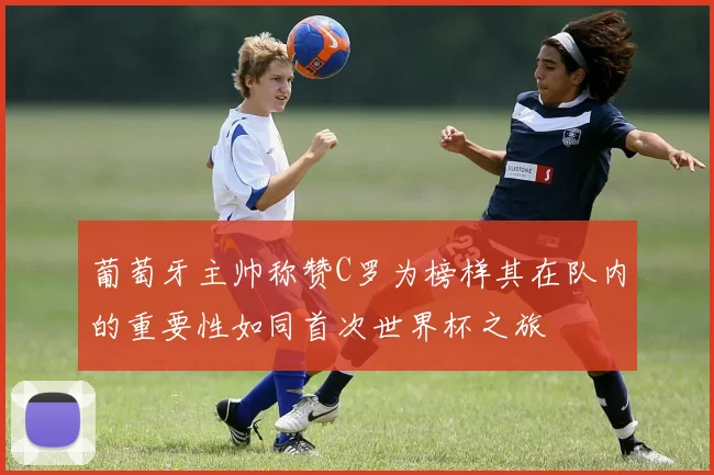 葡萄牙主帅称赞C罗为榜样其在队内的重要性如同首次世界杯之旅