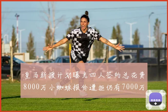 皇马新援计划曝光四人签约总花费8000万小蜘蛛报价遭拒仍有7000万预算
