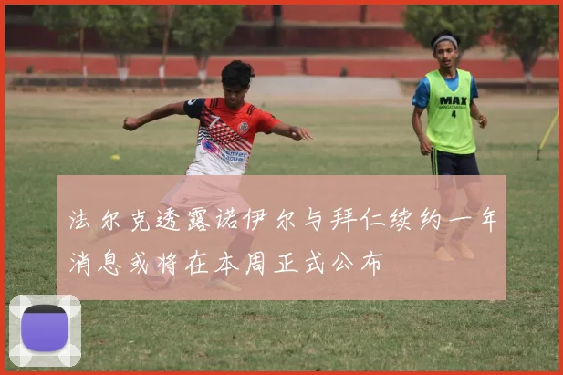 法尔克透露诺伊尔与拜仁续约一年消息或将在本周正式公布