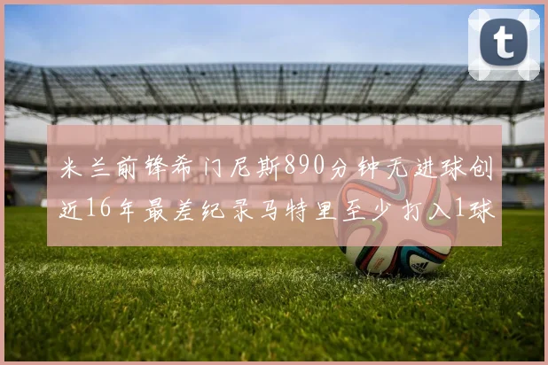 米兰前锋希门尼斯890分钟无进球创近16年最差纪录马特里至少打入1球