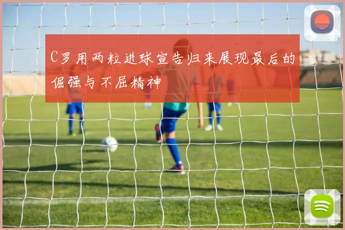 C罗用两粒进球宣告归来展现最后的倔强与不屈精神