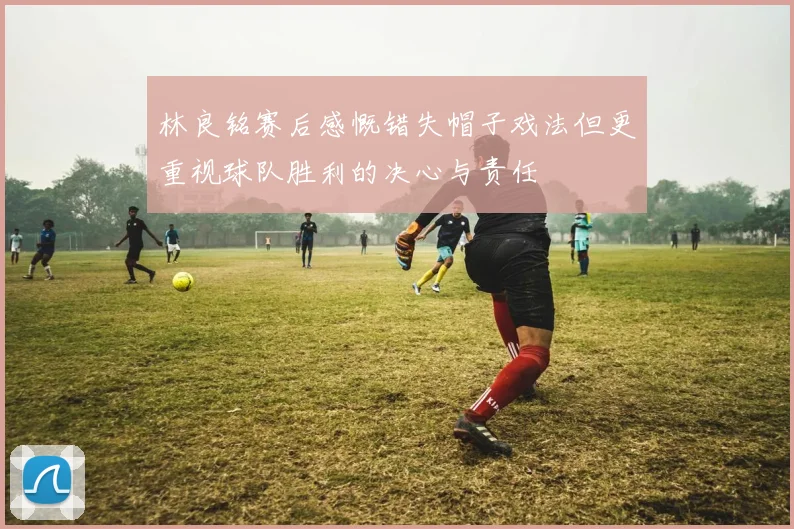 林良铭赛后感慨错失帽子戏法但更重视球队胜利的决心与责任