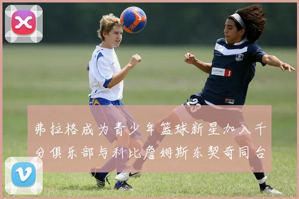 弗拉格成为青少年篮球新星加入千分俱乐部与科比詹姆斯东契奇同台竞技