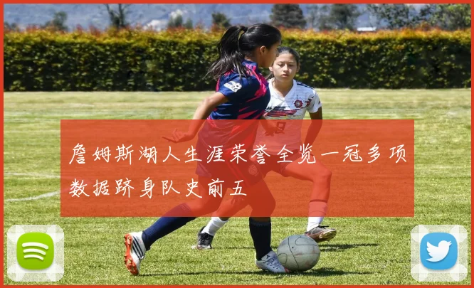 詹姆斯湖人生涯荣誉全览一冠多项数据跻身队史前五