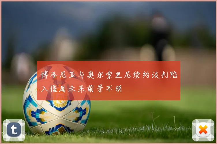 博洛尼亚与奥尔索里尼续约谈判陷入僵局未来前景不明